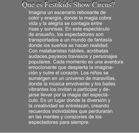 Que es Festikids Show Circus?  Imagina un escenario rebosante de  color y energ�a, donde la magia cobra  vida y la alegr�a se contagia entre  risas y sonrisas. En este espect�culo   de ensue�o, los espectadores son  transportados a un mundo de fantas�a donde los sue�os se hacen realidad.  Con malabaristas h�biles, acr�batas  audaces,payasos traviesos y personajes populares. Cada momento es una aventura  emocionante que despierta la imagina- ci�n y nutre el coraz�n. Los ni�os se  sumergen en un universo de maravillas,  donde la m�sica envolvente y los bailes  vibrantes los invitan a participar y de- jarse llevar por la magia del espect�- culo. Es un lugar donde la diversi�n y  la creatividad se entrelazan, creando  recuerdos inolvidables que perdurar�n  en las mentes y corazones de los  espectadores para siempre.
